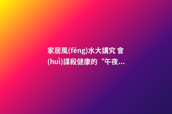 家居風(fēng)水大講究 會(huì)謀殺健康的“午夜兇宅”